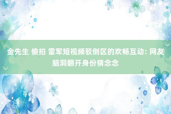 金先生 偷拍 雷军短视频驳倒区的欢畅互动: 网友脑洞翻开身份猜念念