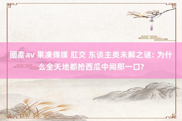 國產av 果凍傳媒 肛交 东谈主类未解之谜: 为什么全天地都抢西瓜中间那一口?