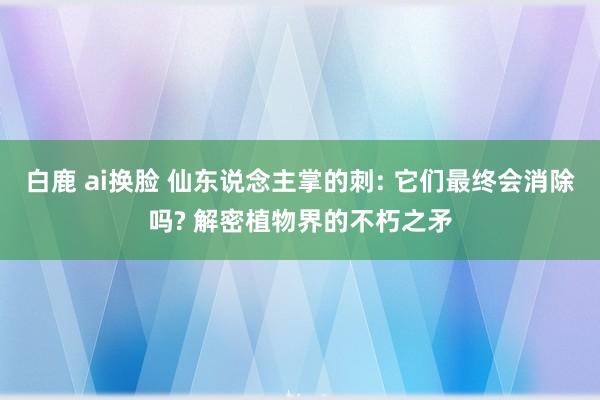 白鹿 ai换脸 仙东说念主掌的刺: 它们最终会消除吗? 解密植物界的不朽之矛