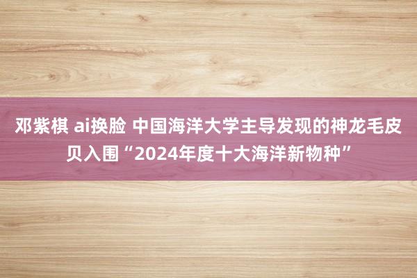 邓紫棋 ai换脸 中国海洋大学主导发现的神龙毛皮贝入围“2024年度十大海洋新物种”