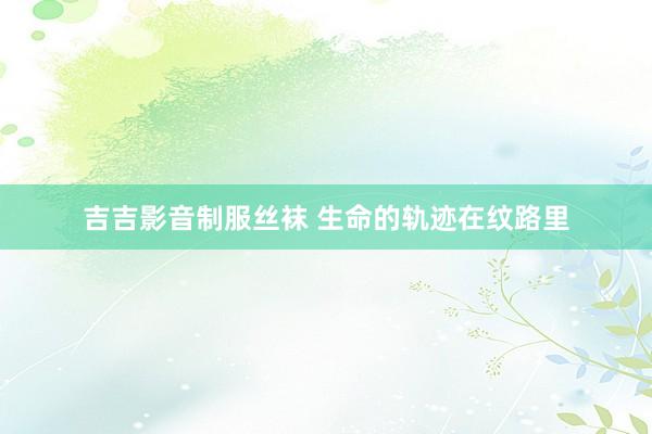 吉吉影音制服丝袜 生命的轨迹在纹路里