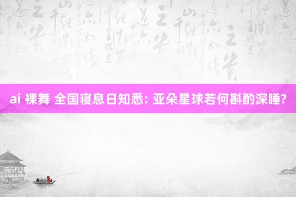 ai 裸舞 全国寝息日知悉: 亚朵星球若何斟酌深睡?