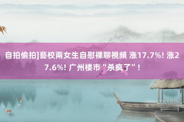 自拍偷拍]藝校兩女生自慰裸聊視頻 涨17.7%! 涨27.6%! 广州楼市“杀疯了”!
