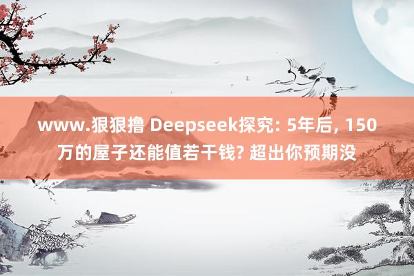 www.狠狠撸 Deepseek探究: 5年后， 150万的屋子还能值若干钱? 超出你预期没
