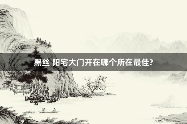 黑丝 阳宅大门开在哪个所在最佳?
