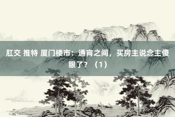 肛交 推特 厦门楼市:通宵之间,买房主说念主傻眼了?(1)