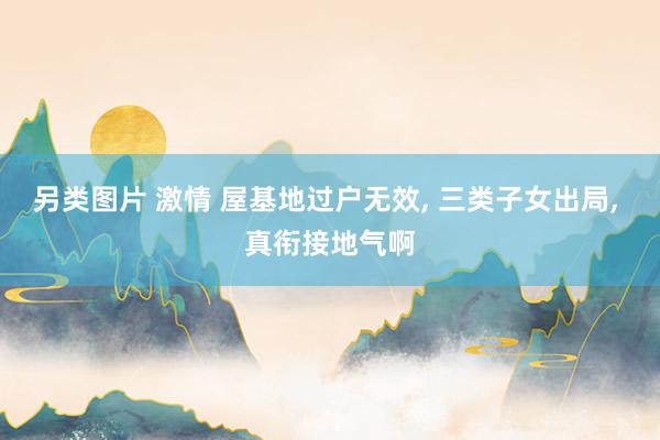 另类图片 激情 屋基地过户无效， 三类子女出局， 真衔接地气啊