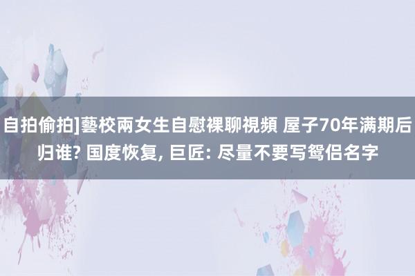自拍偷拍]藝校兩女生自慰裸聊視頻 屋子70年满期后归谁? 国度恢复， 巨匠: 尽量不要写鸳侣名字