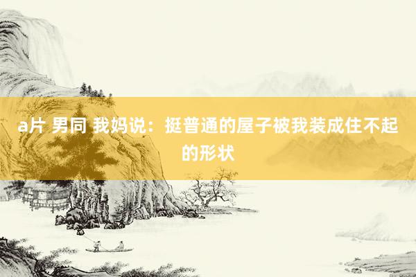 a片 男同 我妈说：挺普通的屋子被我装成住不起的形状