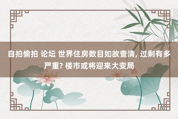 自拍偷拍 论坛 世界住房数目如故查清， 过剩有多严重? 楼市或将迎来大变局