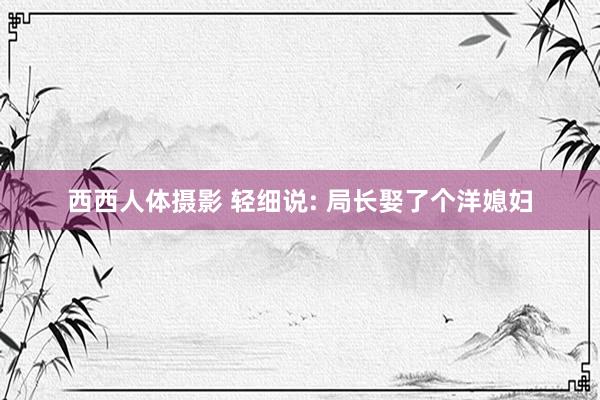西西人体摄影 轻细说: 局长娶了个洋媳妇