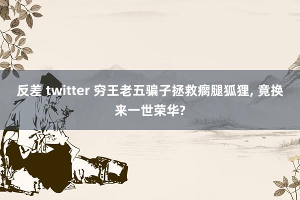 反差 twitter 穷王老五骗子拯救瘸腿狐狸， 竟换来一世荣华?