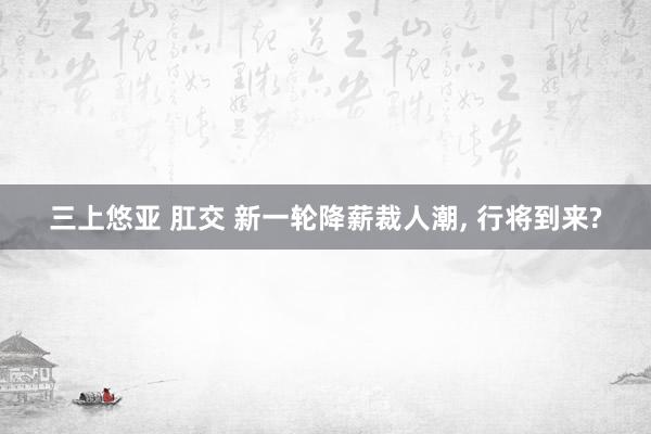 三上悠亚 肛交 新一轮降薪裁人潮， 行将到来?