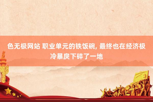 色无极网站 职业单元的铁饭碗， 最终也在经济极冷暴戾下碎了一地