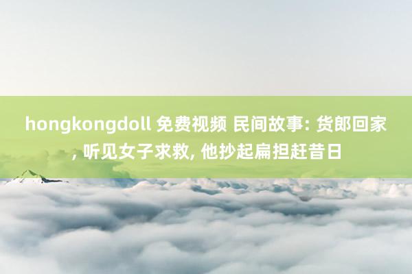 hongkongdoll 免费视频 民间故事: 货郎回家， 听见女子求救， 他抄起扁担赶昔日
