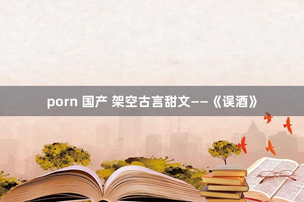 porn 国产 架空古言甜文——《误酒》