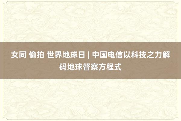 女同 偷拍 世界地球日 | 中国电信以科技之力解码地球督察方程式