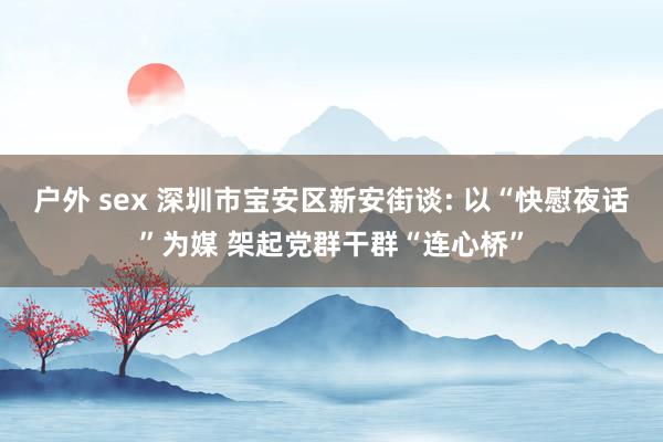 户外 sex 深圳市宝安区新安街谈: 以“快慰夜话”为媒 架起党群干群“连心桥”