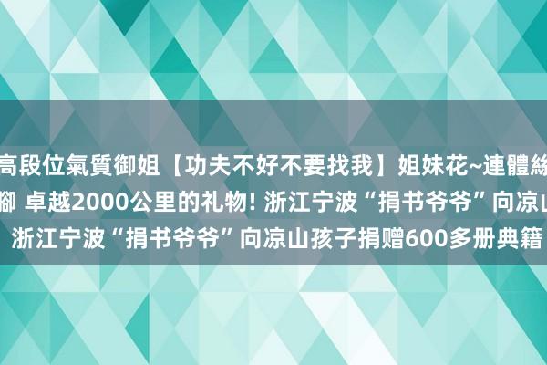 高段位氣質御姐【功夫不好不要找我】姐妹花~連體絲襪~大奶晃動~絲襪騷腳 卓越2000公里的礼物! 浙江宁波“捐书爷爷”向凉山孩子捐赠600多册典籍