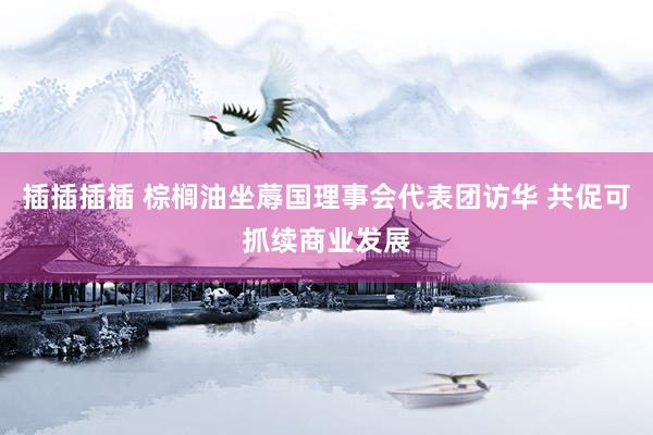 插插插插 棕榈油坐蓐国理事会代表团访华 共促可抓续商业发展