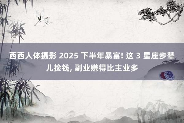 西西人体摄影 2025 下半年暴富! 这 3 星座步辇儿捡钱， 副业赚得比主业多