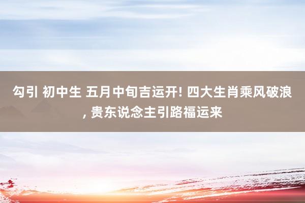 勾引 初中生 五月中旬吉运开! 四大生肖乘风破浪， 贵东说念主引路福运来
