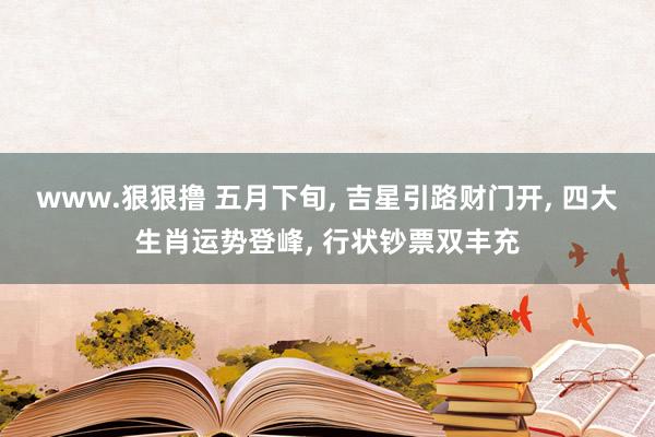 www.狠狠撸 五月下旬， 吉星引路财门开， 四大生肖运势登峰， 行状钞票双丰充