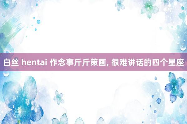 白丝 hentai 作念事斤斤策画， 很难讲话的四个星座