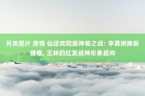 另类图片 激情 仙逆戏院版神临之战: 李慕婉换新建模， 王林的红发战神形象超帅