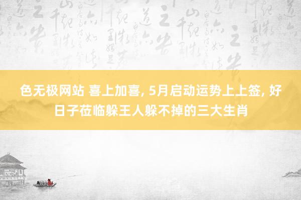 色无极网站 喜上加喜， 5月启动运势上上签， 好日子莅临躲王人躲不掉的三大生肖