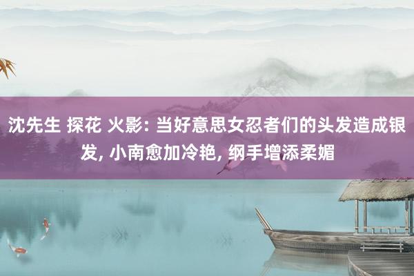 沈先生 探花 火影: 当好意思女忍者们的头发造成银发， 小南愈加冷艳， 纲手增添柔媚