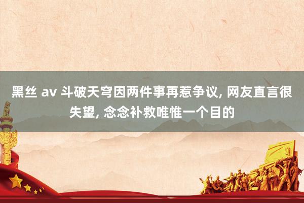 黑丝 av 斗破天穹因两件事再惹争议， 网友直言很失望， 念念补救唯惟一个目的
