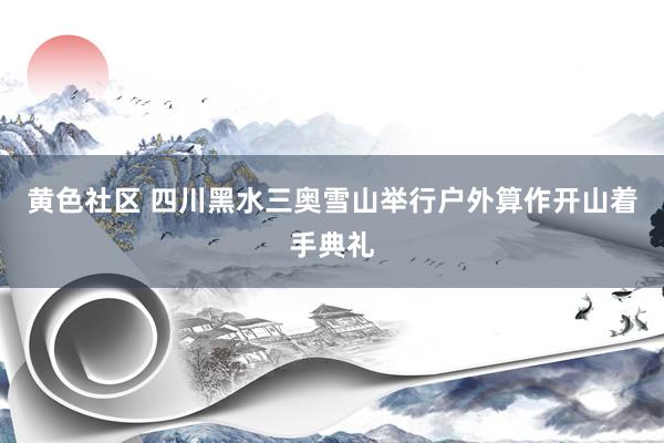 黄色社区 四川黑水三奥雪山举行户外算作开山着手典礼