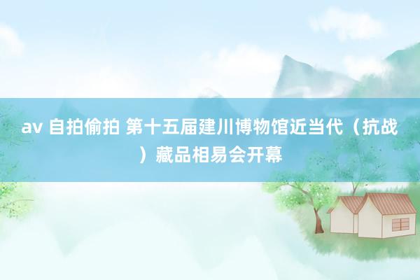 av 自拍偷拍 第十五届建川博物馆近当代（抗战）藏品相易会开幕