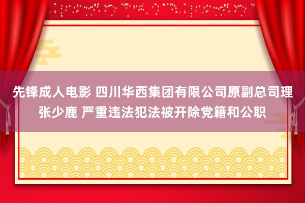 先锋成人电影 四川华西集团有限公司原副总司理张少鹿 严重违法犯法被开除党籍和公职