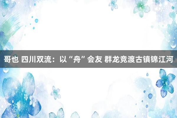 哥也 四川双流：以“舟”会友 群龙竞渡古镇锦江河