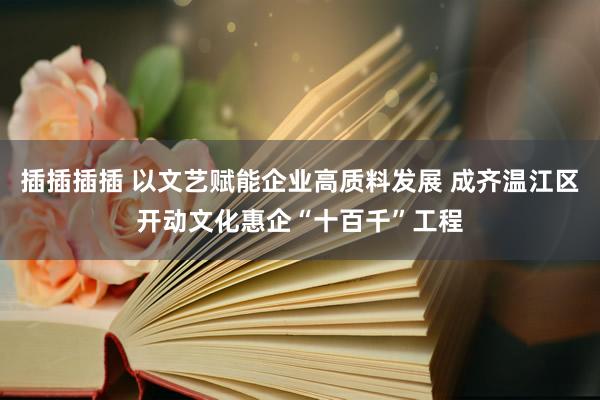 插插插插 以文艺赋能企业高质料发展 成齐温江区开动文化惠企“十百千”工程