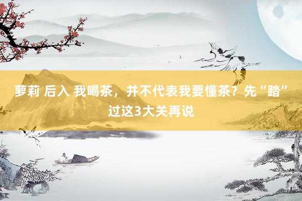 萝莉 后入 我喝茶，并不代表我要懂茶？先“踏”过这3大关再说