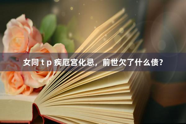 女同 t p 疾厄宫化忌，前世欠了什么债？