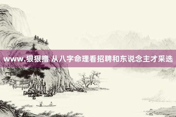 www.狠狠撸 从八字命理看招聘和东说念主才采选