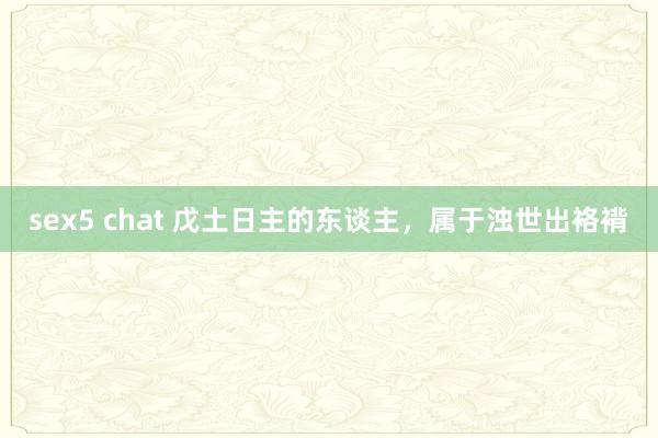 sex5 chat 戊土日主的东谈主，属于浊世出袼褙