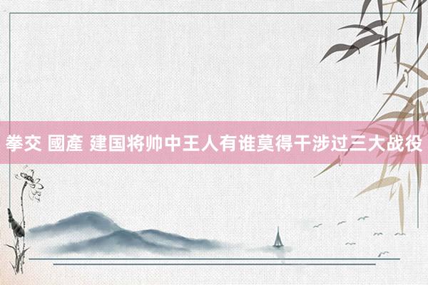 拳交 國產 建国将帅中王人有谁莫得干涉过三大战役