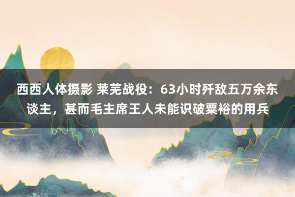 西西人体摄影 莱芜战役：63小时歼敌五万余东谈主，甚而毛主席王人未能识破粟裕的用兵