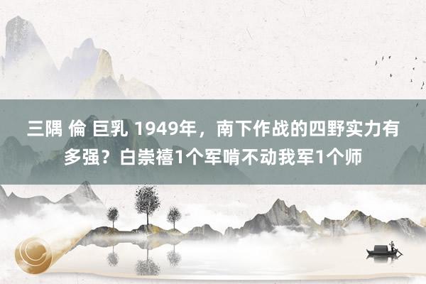 三隅 倫 巨乳 1949年，南下作战的四野实力有多强？白崇禧1个军啃不动我军1个师