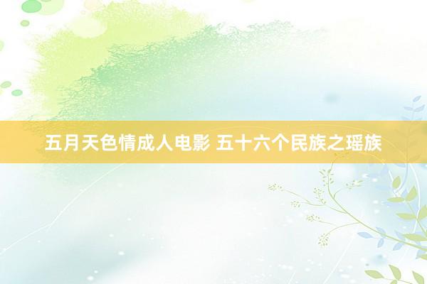 五月天色情成人电影 五十六个民族之瑶族