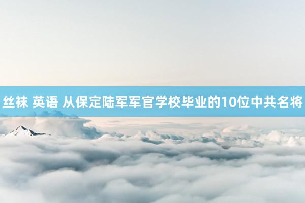 丝袜 英语 从保定陆军军官学校毕业的10位中共名将