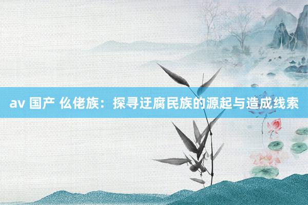 av 国产 仫佬族：探寻迂腐民族的源起与造成线索
