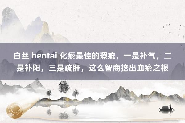 白丝 hentai 化瘀最佳的瑕疵,一是补气,二是补阳,三是疏肝,这么智商挖出血瘀之根