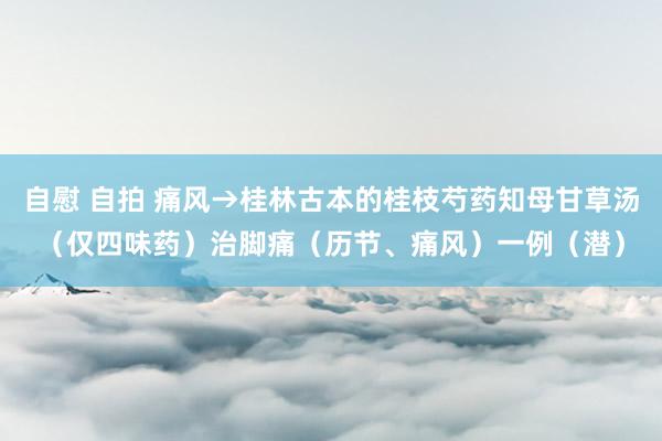 自慰 自拍 痛风→桂林古本的桂枝芍药知母甘草汤（仅四味药）治脚痛（历节、痛风）一例（潜）