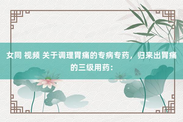 女同 视频 关于调理胃痛的专病专药，归来出胃痛的三级用药：